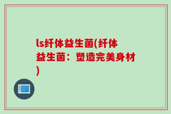 ls纤体益生菌(纤体益生菌:塑造完美身材) ls纤体益生菌(纤体益生菌:塑造完美身材)