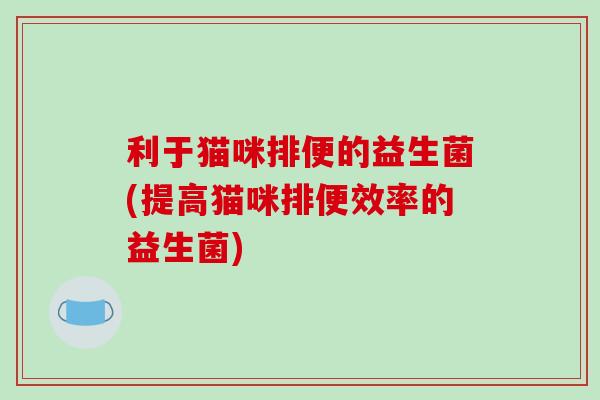 利于猫咪排便的益生菌(提高猫咪排便效率的益生菌)