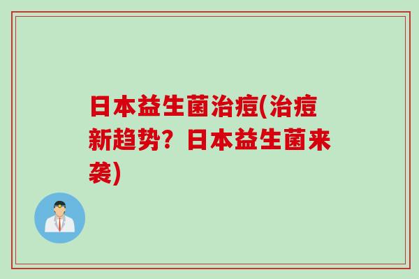 日本益生菌痘(痘新趋势?日本益生菌来袭) 日本益生菌痘(痘新趋势?日本益生菌来袭)