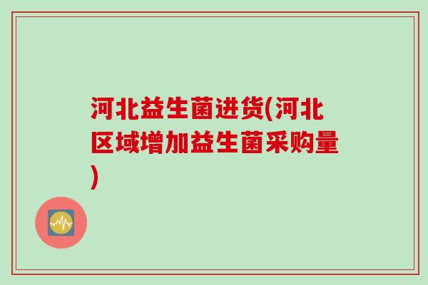 河北益生菌进货(河北区域增加益生菌采购量) 河北益生菌进货(河北区域增加益生菌采购量)