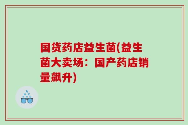 国货药店益生菌(益生菌大卖场：国产药店销量飙升)