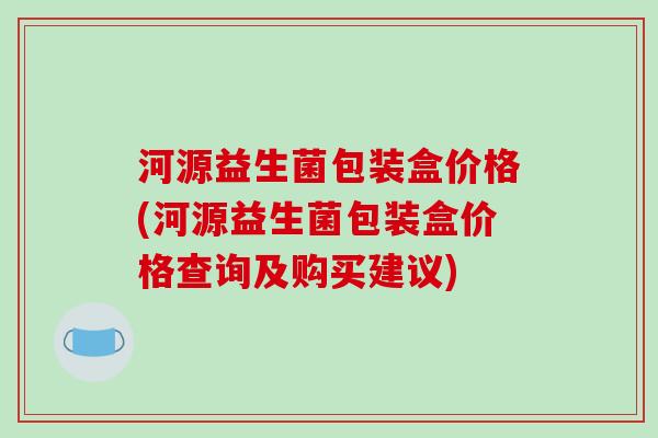 河源益生菌包装盒价格(河源益生菌包装盒价格查询及购买建议)