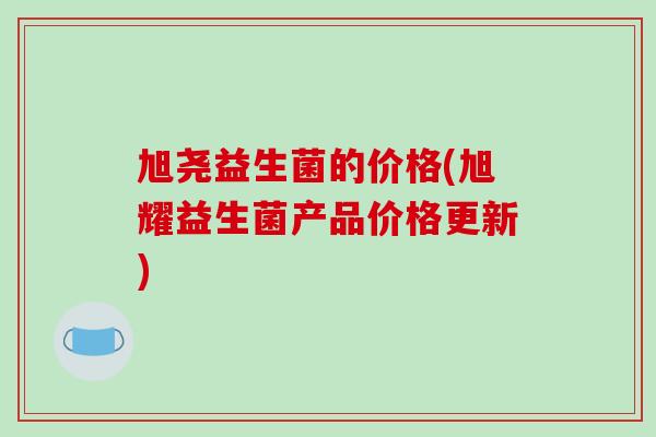 旭尧益生菌的价格(旭耀益生菌产品价格更新) 旭尧益生菌的价格(旭耀益生菌产品价格更新)