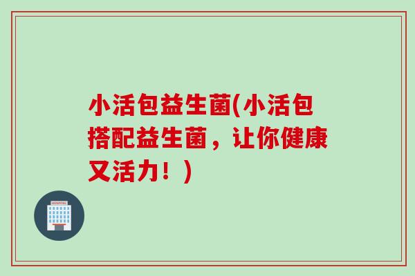 小活包益生菌(小活包搭配益生菌，让你健康又活力！)