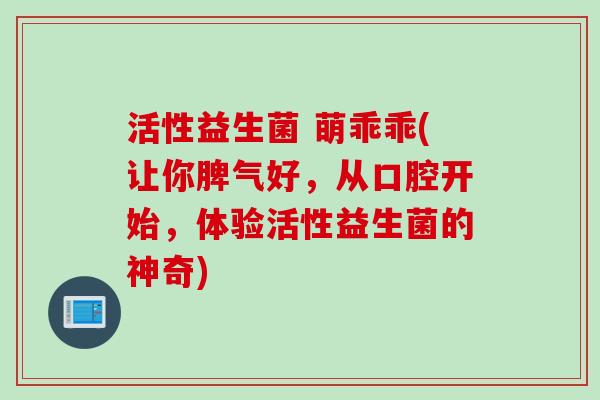活性益生菌 萌乖乖(让你脾气好，从口腔开始，体验活性益生菌的神奇)