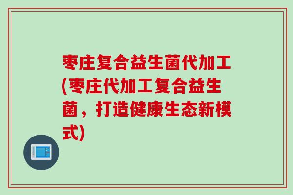 枣庄复合益生菌代加工(枣庄代加工复合益生菌，打造健康生态新模式)