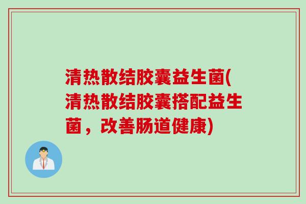 清热散结胶囊益生菌(清热散结胶囊搭配益生菌，改善肠道健康)