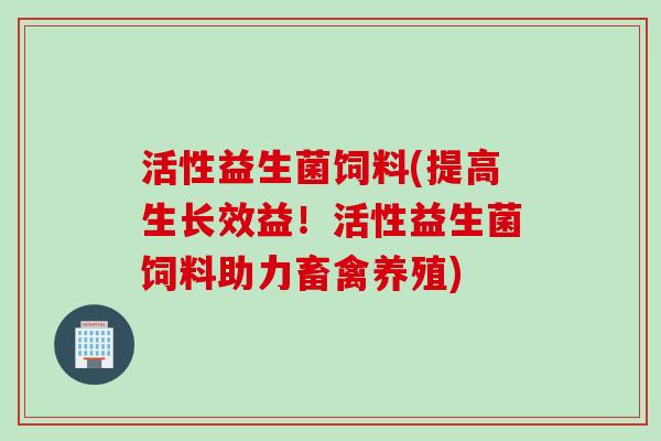 活性益生菌饲料(提高生长效益!活性益生菌饲料助力畜禽养殖) 活性益生菌饲料(提高生长效益!活性益生菌饲料助力畜禽养殖)