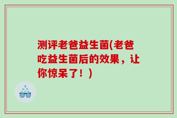 测评老爸益生菌(老爸吃益生菌后的效果，让你惊呆了！)