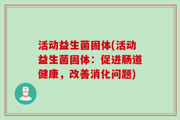 活动益生菌固体(活动益生菌固体:促进肠道健康,改善消化问题) 活动益生菌固体(活动益生菌固体:促进肠道健康,改善消化问题)
