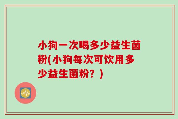 小狗一次喝多少益生菌粉(小狗每次可饮用多少益生菌粉?) 小狗一次喝多少益生菌粉(小狗每次可饮用多少益生菌粉?)