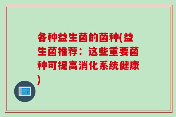 各种益生菌的菌种(益生菌推荐:这些重要菌种可提高消化系统健康) 各种益生菌的菌种(益生菌推荐:这些重要菌种可提高消化系统健康)