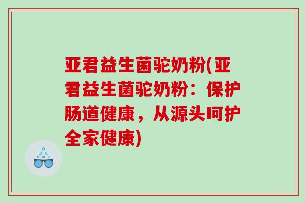 亚君益生菌驼奶粉(亚君益生菌驼奶粉:保护肠道健康,从源头呵护全家健康) 亚君益生菌驼奶粉(亚君益生菌驼奶粉:保护肠道健康,从源头呵护全家健康)