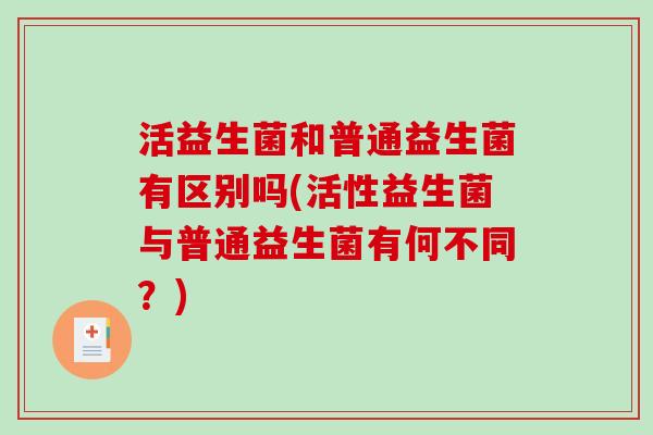 活益生菌和普通益生菌有区别吗(活性益生菌与普通益生菌有何不同?) 活益生菌和普通益生菌有区别吗(活性益生菌与普通益生菌有何不同?)