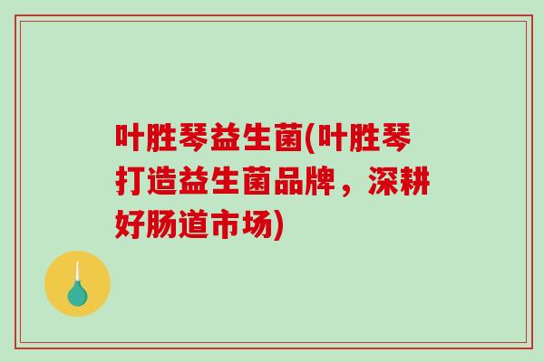 叶胜琴益生菌(叶胜琴打造益生菌品牌，深耕好肠道市场)
