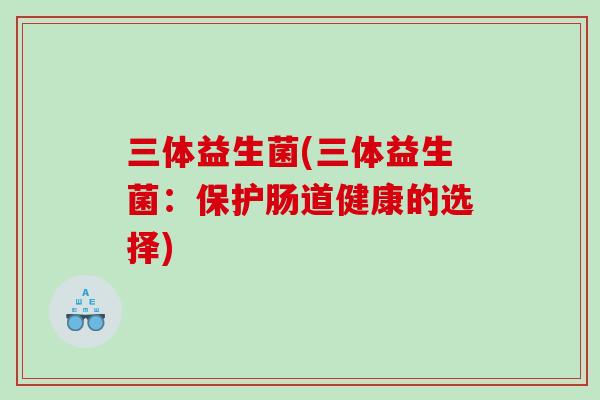 三体益生菌(三体益生菌:保护肠道健康的选择) 三体益生菌(三体益生菌:保护肠道健康的选择)