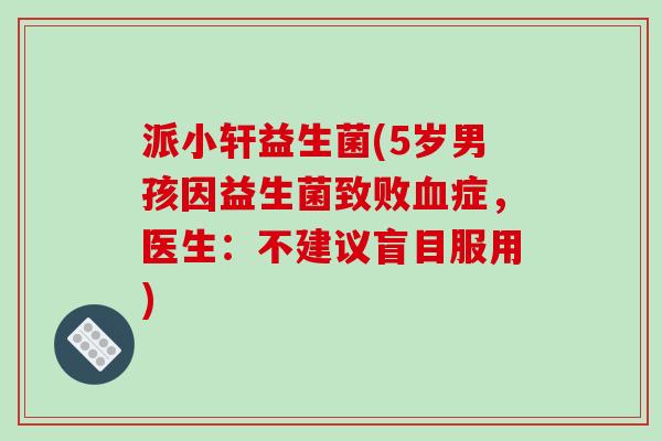 派小轩益生菌(5岁男孩因益生菌致败症,医生:不建议盲目服用) 派小轩益生菌(5岁男孩因益生菌致败症,医生:不建议盲目服用)
