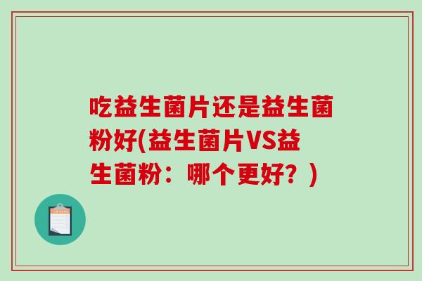 吃益生菌片还是益生菌粉好(益生菌片VS益生菌粉:哪个更好?) 吃益生菌片还是益生菌粉好(益生菌片VS益生菌粉:哪个更好?)
