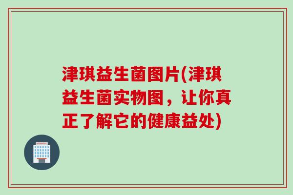 津琪益生菌图片(津琪益生菌实物图,让你真正了解它的健康益处) 津琪益生菌图片(津琪益生菌实物图,让你真正了解它的健康益处)