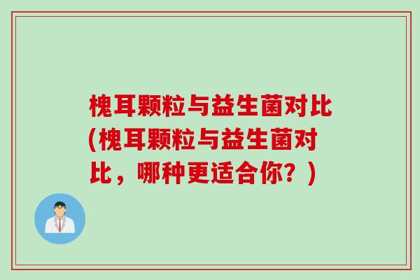 槐耳颗粒与益生菌对比(槐耳颗粒与益生菌对比，哪种更适合你？)