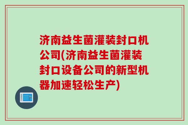 济南益生菌灌装封口机公司(济南益生菌灌装封口设备公司的新型机器加速轻松生产) 济南益生菌灌装封口机公司(济南益生菌灌装封口设备公司的新型机器加速轻松生产)