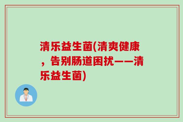 清乐益生菌(清爽健康,告别肠道困扰——清乐益生菌) 清乐益生菌(清爽健康,告别肠道困扰——清乐益生菌)