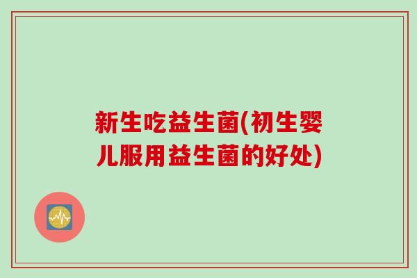 新生吃益生菌(初生婴儿服用益生菌的好处)