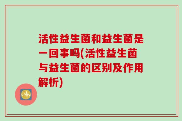 活性益生菌和益生菌是一回事吗(活性益生菌与益生菌的区别及作用解析)
