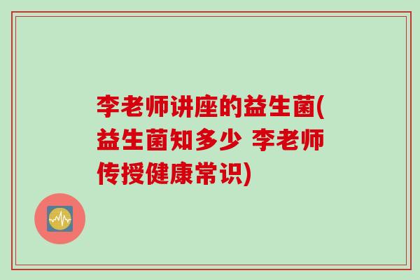李老师讲座的益生菌(益生菌知多少 李老师传授健康常识)