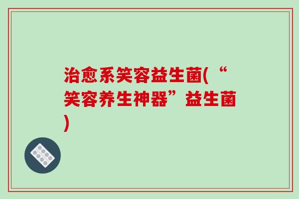 愈系笑容益生菌(“笑容养生神器”益生菌) 愈系笑容益生菌(“笑容养生神器”益生菌)