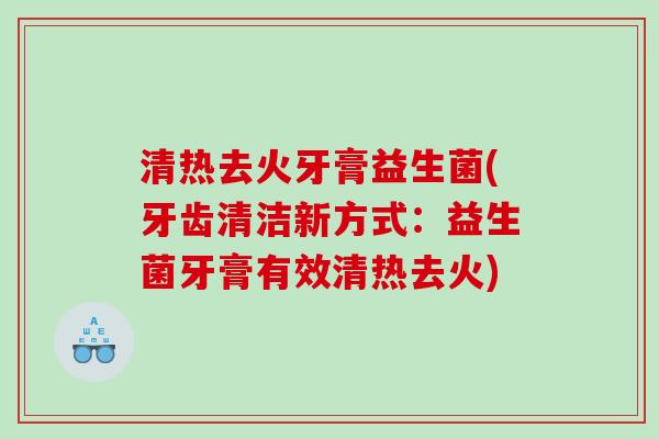 清热去火牙膏益生菌(牙齿清洁新方式:益生菌牙膏有效清热去火) 清热去火牙膏益生菌(牙齿清洁新方式:益生菌牙膏有效清热去火)