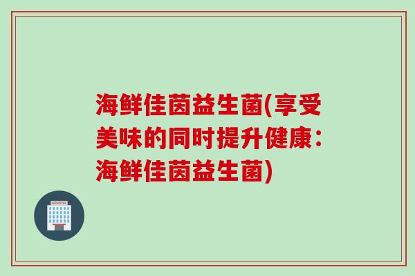 海鲜佳茵益生菌(享受美味的同时提升健康:海鲜佳茵益生菌) 海鲜佳茵益生菌(享受美味的同时提升健康:海鲜佳茵益生菌)