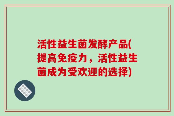 活性益生菌发酵产品(提高力,活性益生菌成为受欢迎的选择) 活性益生菌发酵产品(提高力,活性益生菌成为受欢迎的选择)