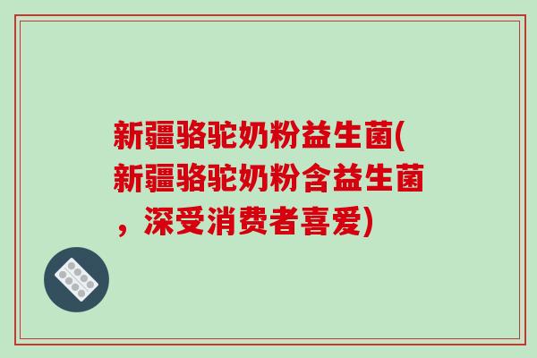新疆骆驼奶粉益生菌(新疆骆驼奶粉含益生菌，深受消费者喜爱)