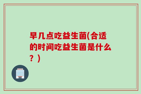 早几点吃益生菌(合适的时间吃益生菌是什么？)