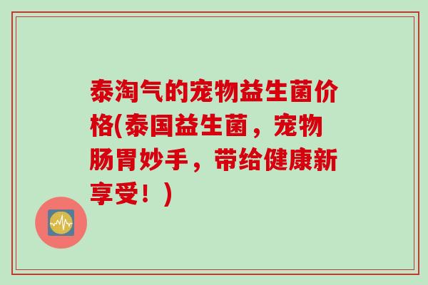 泰淘气的宠物益生菌价格(泰国益生菌，宠物肠胃妙手，带给健康新享受！)