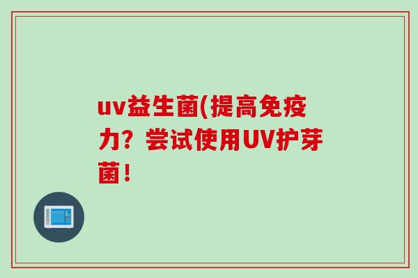 uv益生菌(提高力?尝试使用UV护芽菌! uv益生菌(提高力?尝试使用UV护芽菌!