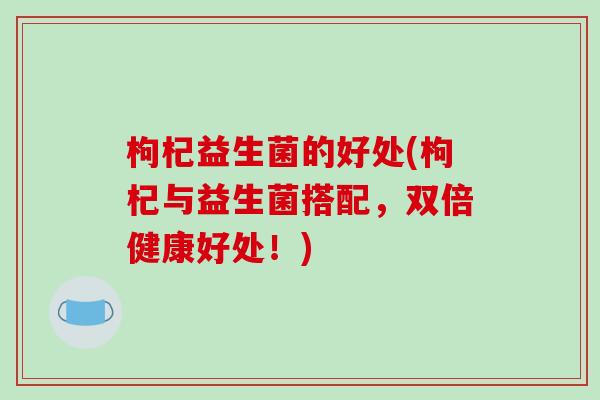 枸杞益生菌的好处(枸杞与益生菌搭配，双倍健康好处！)