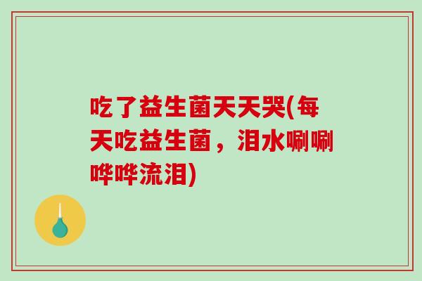 吃了益生菌天天哭(每天吃益生菌，泪水唰唰哗哗流泪)