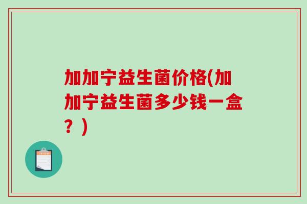 加加宁益生菌价格(加加宁益生菌多少钱一盒?) 加加宁益生菌价格(加加宁益生菌多少钱一盒?)
