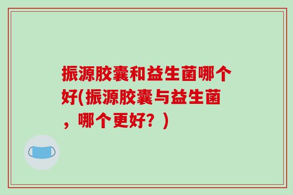 振源胶囊和益生菌哪个好(振源胶囊与益生菌，哪个更好？)