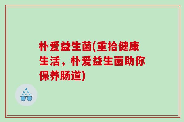 朴爱益生菌(重拾健康生活,朴爱益生菌助你保养肠道) 朴爱益生菌(重拾健康生活,朴爱益生菌助你保养肠道)