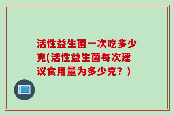 活性益生菌一次吃多少克(活性益生菌每次建议食用量为多少克？)