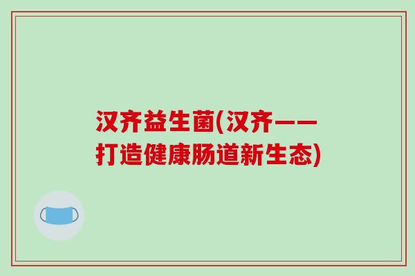 汉齐益生菌(汉齐——打造健康肠道新生态) 汉齐益生菌(汉齐——打造健康肠道新生态)