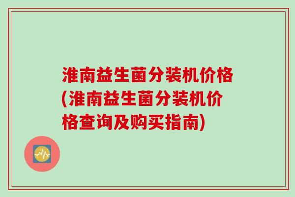 淮南益生菌分装机价格(淮南益生菌分装机价格查询及购买指南) 淮南益生菌分装机价格(淮南益生菌分装机价格查询及购买指南)