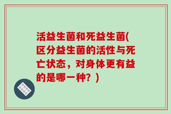 活益生菌和死益生菌(区分益生菌的活性与死亡状态，对身体更有益的是哪一种？)