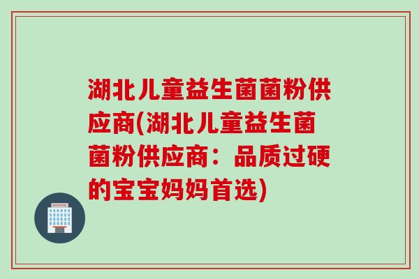 湖北儿童益生菌菌粉供应商(湖北儿童益生菌菌粉供应商：品质过硬的宝宝妈妈首选)