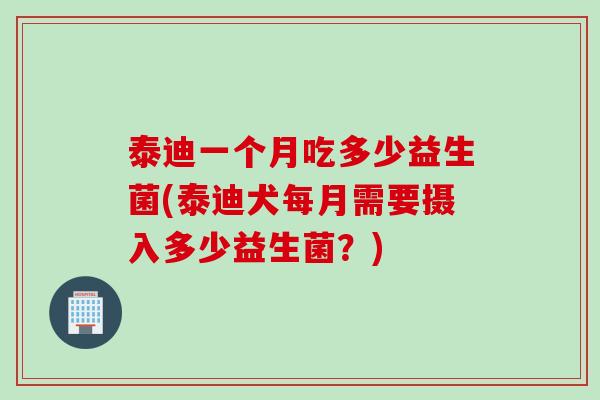 泰迪一个月吃多少益生菌(泰迪犬每月需要摄入多少益生菌?) 泰迪一个月吃多少益生菌(泰迪犬每月需要摄入多少益生菌?)
