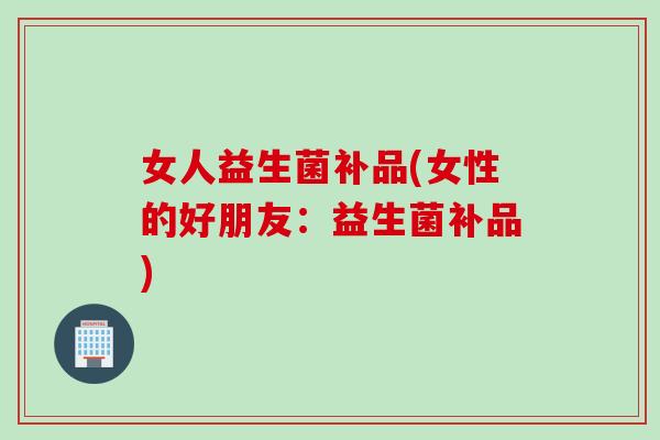 女人益生菌补品(女性的好朋友:益生菌补品) 女人益生菌补品(女性的好朋友:益生菌补品)