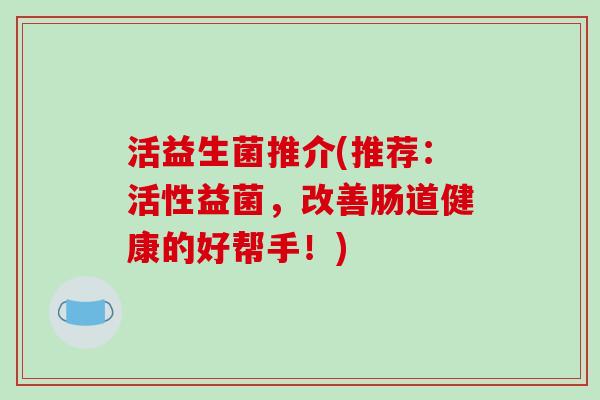 活益生菌推介(推荐:活性益菌,改善肠道健康的好帮手!) 活益生菌推介(推荐:活性益菌,改善肠道健康的好帮手!)